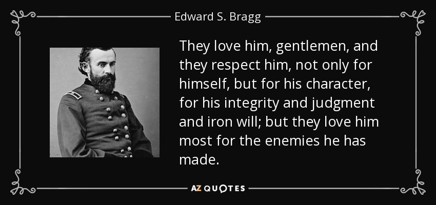 They love him, gentlemen, and they respect him, not only for himself, but for his character, for his integrity and judgment and iron will; but they love him most for the enemies he has made. - Edward S. Bragg