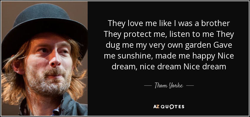 They love me like I was a brother They protect me, listen to me They dug me my very own garden Gave me sunshine, made me happy Nice dream, nice dream Nice dream - Thom Yorke