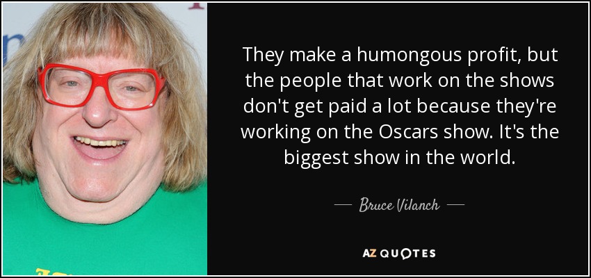 They make a humongous profit, but the people that work on the shows don't get paid a lot because they're working on the Oscars show. It's the biggest show in the world. - Bruce Vilanch