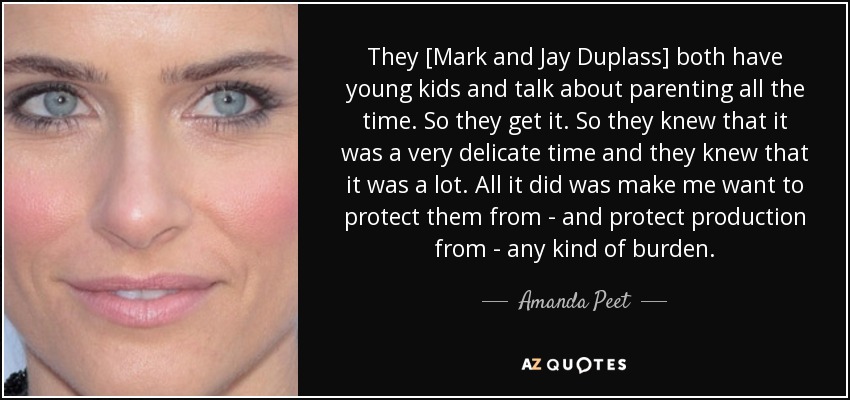 They [Mark and Jay Duplass] both have young kids and talk about parenting all the time. So they get it. So they knew that it was a very delicate time and they knew that it was a lot. All it did was make me want to protect them from - and protect production from - any kind of burden. - Amanda Peet