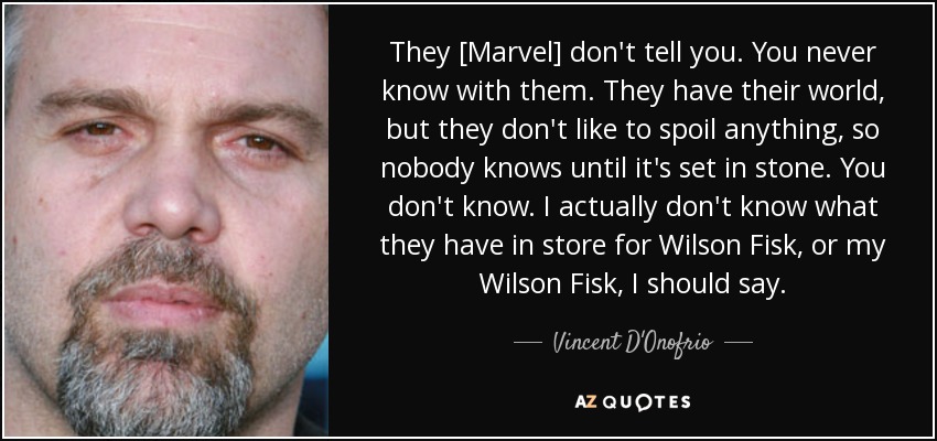 They [Marvel] don't tell you. You never know with them. They have their world, but they don't like to spoil anything, so nobody knows until it's set in stone. You don't know. I actually don't know what they have in store for Wilson Fisk, or my Wilson Fisk, I should say. - Vincent D'Onofrio