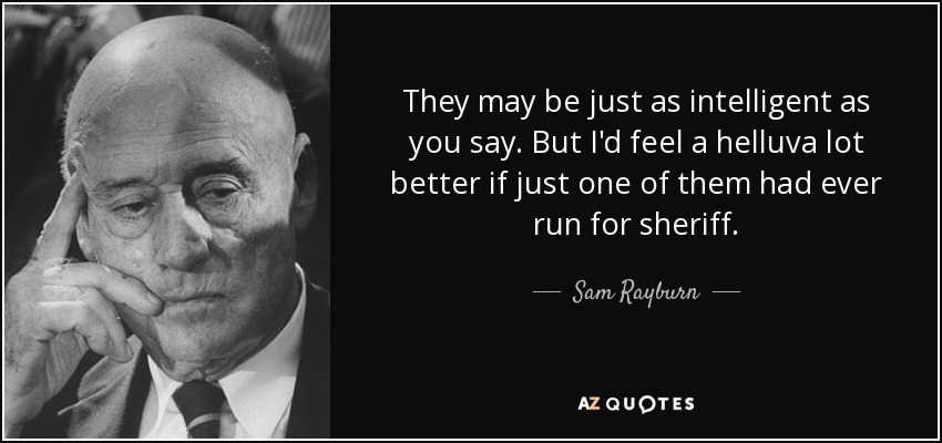 They may be just as intelligent as you say. But I'd feel a helluva lot better if just one of them had ever run for sheriff. - Sam Rayburn