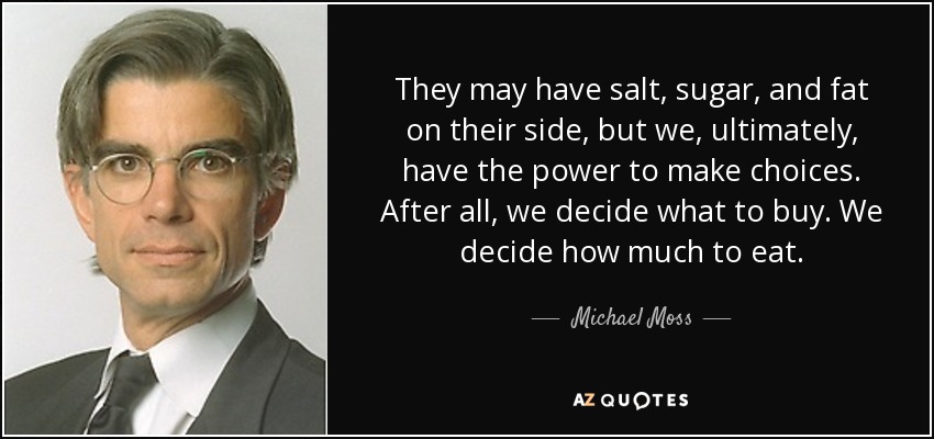 They may have salt, sugar, and fat on their side, but we, ultimately, have the power to make choices. After all, we decide what to buy. We decide how much to eat. - Michael Moss