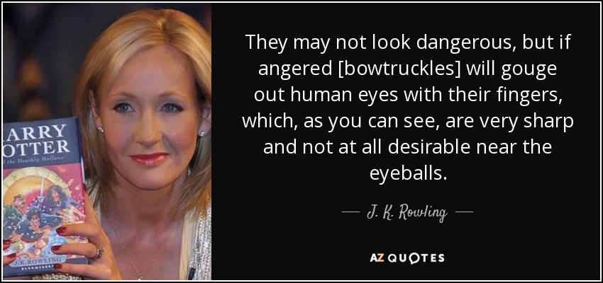 They may not look dangerous, but if angered [bowtruckles] will gouge out human eyes with their fingers, which, as you can see, are very sharp and not at all desirable near the eyeballs. - J. K. Rowling