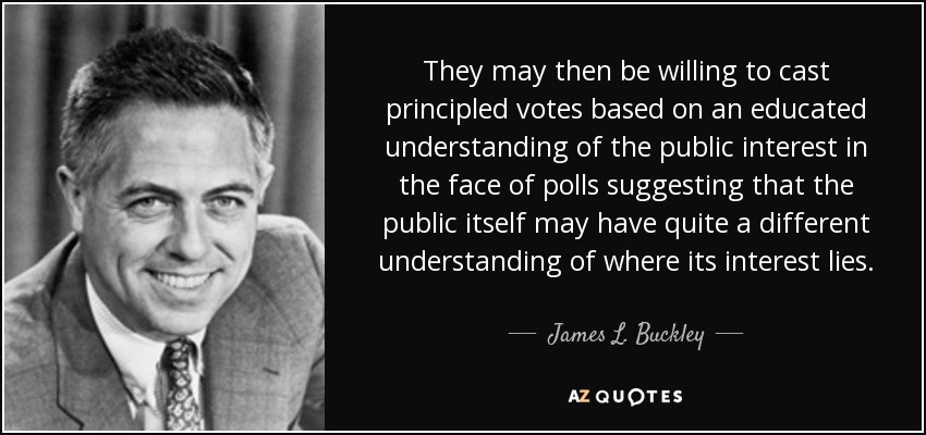 They may then be willing to cast principled votes based on an educated understanding of the public interest in the face of polls suggesting that the public itself may have quite a different understanding of where its interest lies. - James L. Buckley