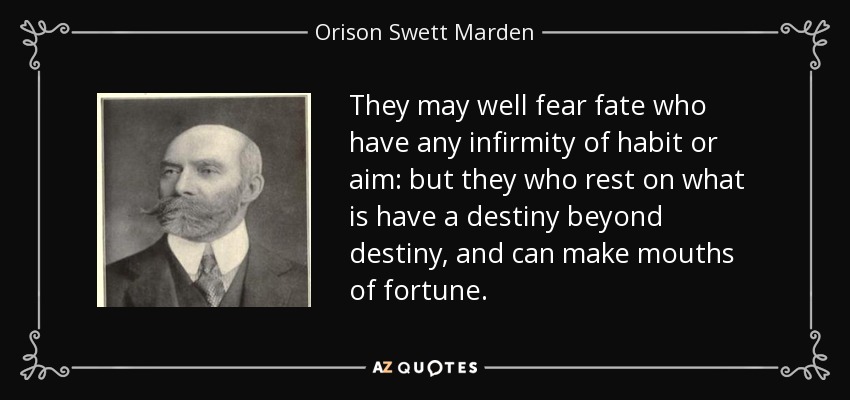 They may well fear fate who have any infirmity of habit or aim: but they who rest on what is have a destiny beyond destiny, and can make mouths of fortune. - Orison Swett Marden