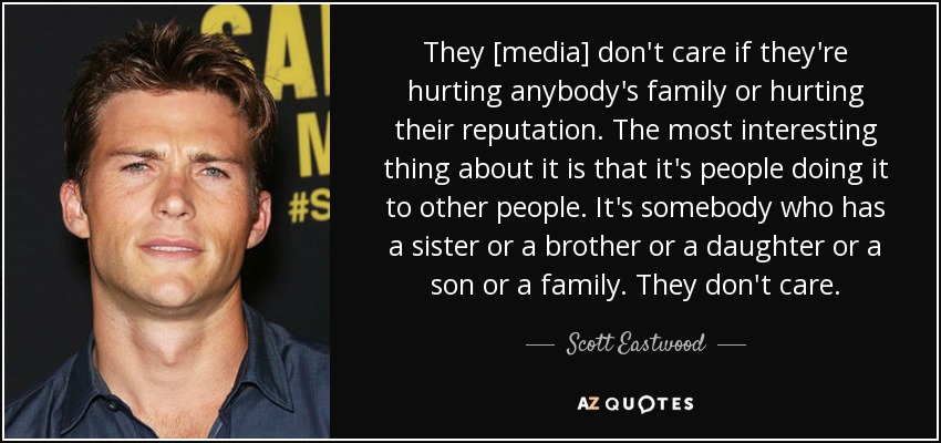 They [media] don't care if they're hurting anybody's family or hurting their reputation. The most interesting thing about it is that it's people doing it to other people. It's somebody who has a sister or a brother or a daughter or a son or a family. They don't care. - Scott Eastwood