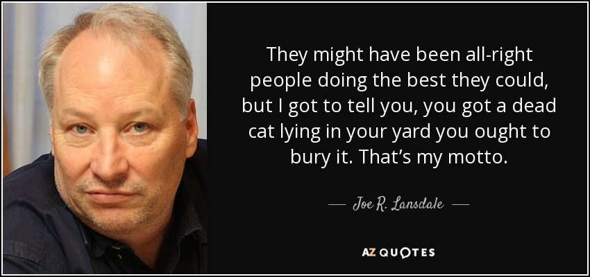 They might have been all-right people doing the best they could, but I got to tell you, you got a dead cat lying in your yard you ought to bury it. That’s my motto. - Joe R. Lansdale