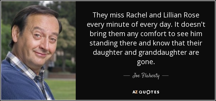 They miss Rachel and Lillian Rose every minute of every day. It doesn't bring them any comfort to see him standing there and know that their daughter and granddaughter are gone. - Joe Flaherty