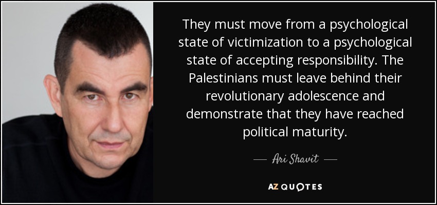They must move from a psychological state of victimization to a psychological state of accepting responsibility. The Palestinians must leave behind their revolutionary adolescence and demonstrate that they have reached political maturity. - Ari Shavit