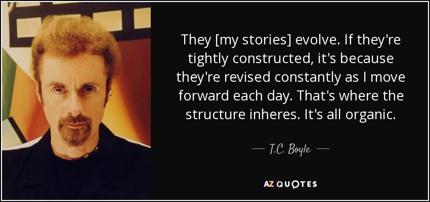 They [my stories] evolve. If they're tightly constructed, it's because they're revised constantly as I move forward each day. That's where the structure inheres. It's all organic. - T.C. Boyle