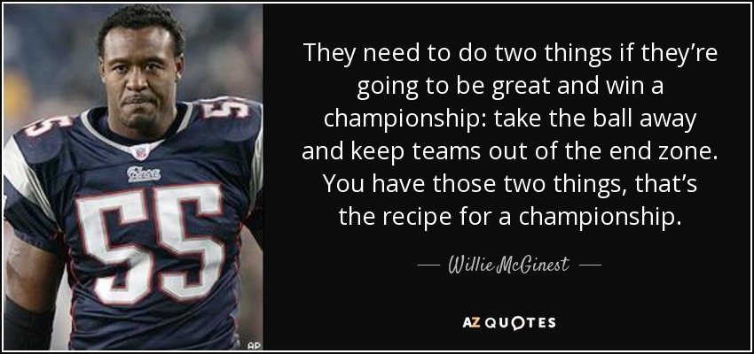 They need to do two things if they’re going to be great and win a championship: take the ball away and keep teams out of the end zone. You have those two things, that’s the recipe for a championship. - Willie McGinest
