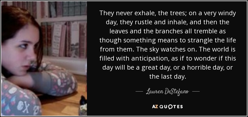 They never exhale, the trees; on a very windy day, they rustle and inhale, and then the leaves and the branches all tremble as though something means to strangle the life from them. The sky watches on. The world is filled with anticipation, as if to wonder if this day will be a great day, or a horrible day, or the last day. - Lauren DeStefano