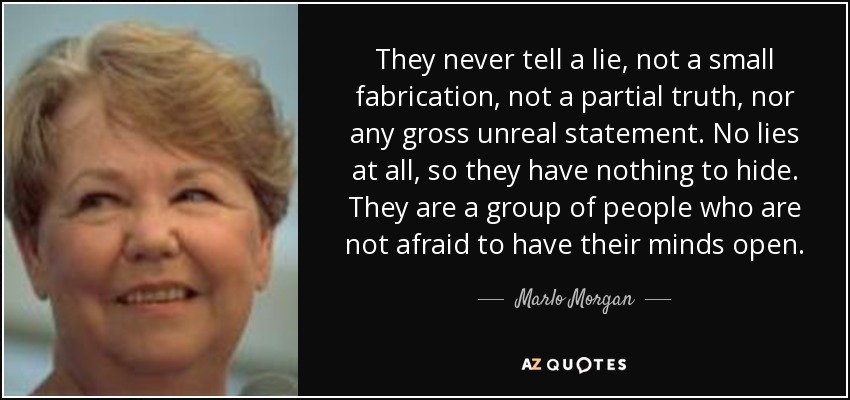 They never tell a lie, not a small fabrication, not a partial truth, nor any gross unreal statement. No lies at all, so they have nothing to hide. They are a group of people who are not afraid to have their minds open. - Marlo Morgan