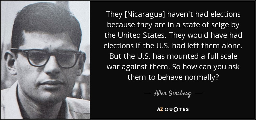 They [Nicaragua] haven't had elections because they are in a state of seige by the United States. They would have had elections if the U.S. had left them alone. But the U.S. has mounted a full scale war against them. So how can you ask them to behave normally? - Allen Ginsberg