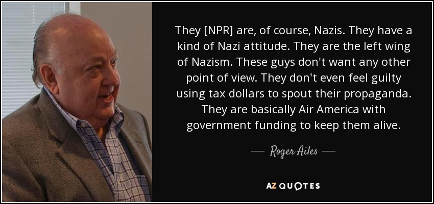 They [NPR] are, of course, Nazis. They have a kind of Nazi attitude. They are the left wing of Nazism. These guys don't want any other point of view. They don't even feel guilty using tax dollars to spout their propaganda. They are basically Air America with government funding to keep them alive. - Roger Ailes