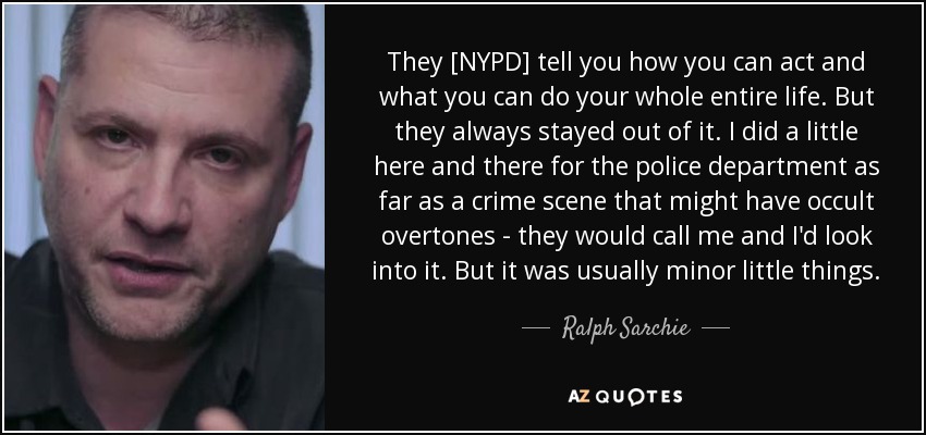 They [NYPD] tell you how you can act and what you can do your whole entire life. But they always stayed out of it. I did a little here and there for the police department as far as a crime scene that might have occult overtones - they would call me and I'd look into it. But it was usually minor little things. - Ralph Sarchie