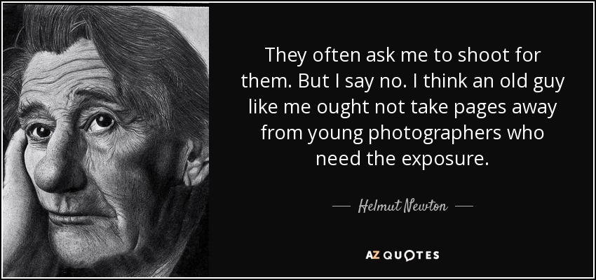 They often ask me to shoot for them. But I say no. I think an old guy like me ought not take pages away from young photographers who need the exposure. - Helmut Newton