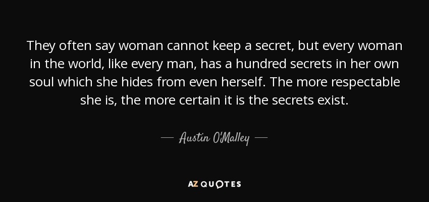 They often say woman cannot keep a secret, but every woman in the world, like every man, has a hundred secrets in her own soul which she hides from even herself. The more respectable she is, the more certain it is the secrets exist. - Austin O'Malley