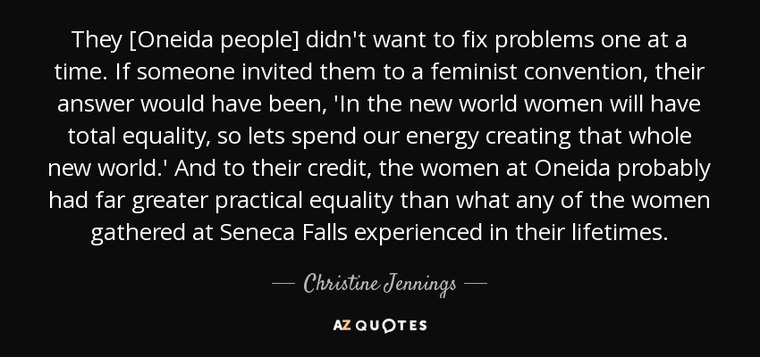 They [Oneida people] didn't want to fix problems one at a time. If someone invited them to a feminist convention, their answer would have been, 'In the new world women will have total equality, so lets spend our energy creating that whole new world.' And to their credit, the women at Oneida probably had far greater practical equality than what any of the women gathered at Seneca Falls experienced in their lifetimes. - Christine Jennings
