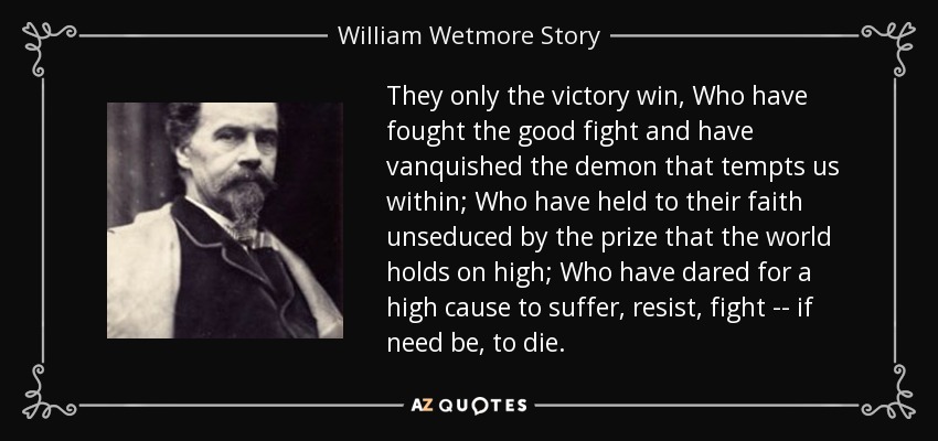 They only the victory win, Who have fought the good fight and have vanquished the demon that tempts us within; Who have held to their faith unseduced by the prize that the world holds on high; Who have dared for a high cause to suffer, resist, fight -- if need be, to die. - William Wetmore Story