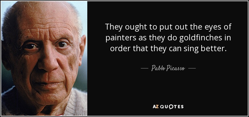 They ought to put out the eyes of painters as they do goldfinches in order that they can sing better. - Pablo Picasso