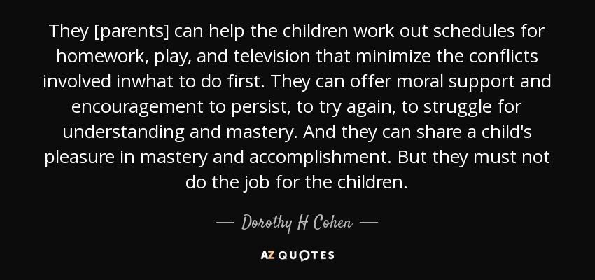 They [parents] can help the children work out schedules for homework, play, and television that minimize the conflicts involved inwhat to do first. They can offer moral support and encouragement to persist, to try again, to struggle for understanding and mastery. And they can share a child's pleasure in mastery and accomplishment. But they must not do the job for the children. - Dorothy H Cohen