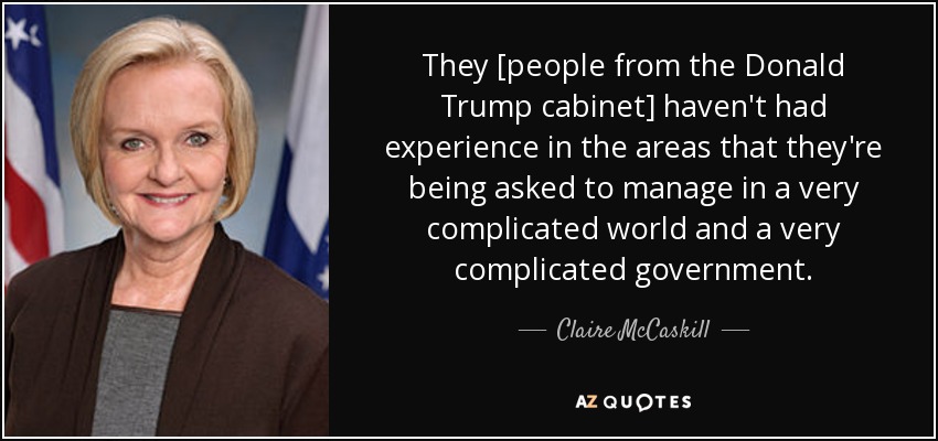 They [people from the Donald Trump cabinet] haven't had experience in the areas that they're being asked to manage in a very complicated world and a very complicated government. - Claire McCaskill