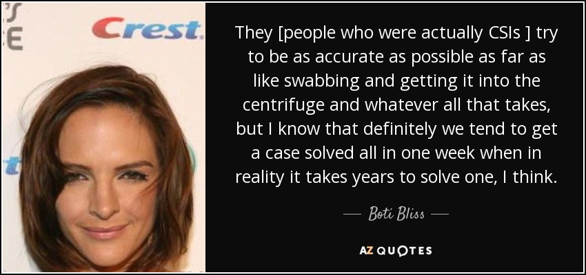 They [people who were actually CSIs ] try to be as accurate as possible as far as like swabbing and getting it into the centrifuge and whatever all that takes, but I know that definitely we tend to get a case solved all in one week when in reality it takes years to solve one, I think. - Boti Bliss