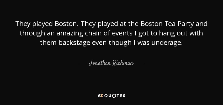 They played Boston. They played at the Boston Tea Party and through an amazing chain of events I got to hang out with them backstage even though I was underage. - Jonathan Richman