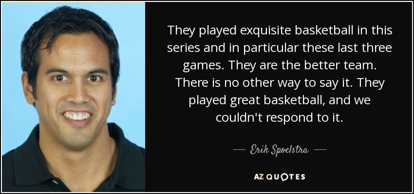 They played exquisite basketball in this series and in particular these last three games. They are the better team. There is no other way to say it. They played great basketball, and we couldn't respond to it. - Erik Spoelstra