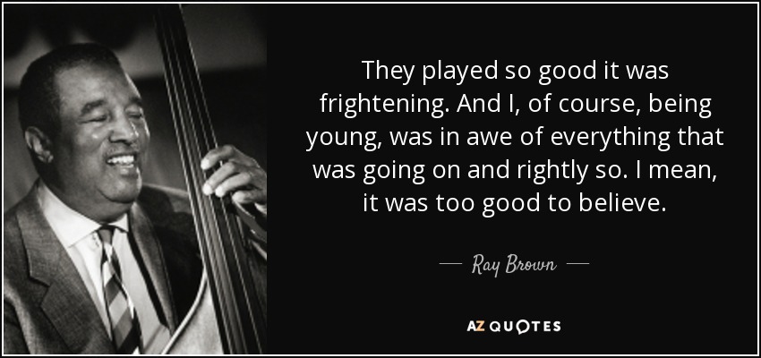 They played so good it was frightening. And I, of course, being young, was in awe of everything that was going on and rightly so. I mean, it was too good to believe. - Ray Brown