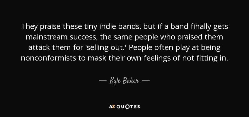 They praise these tiny indie bands, but if a band finally gets mainstream success, the same people who praised them attack them for 'selling out.' People often play at being nonconformists to mask their own feelings of not fitting in. - Kyle Baker