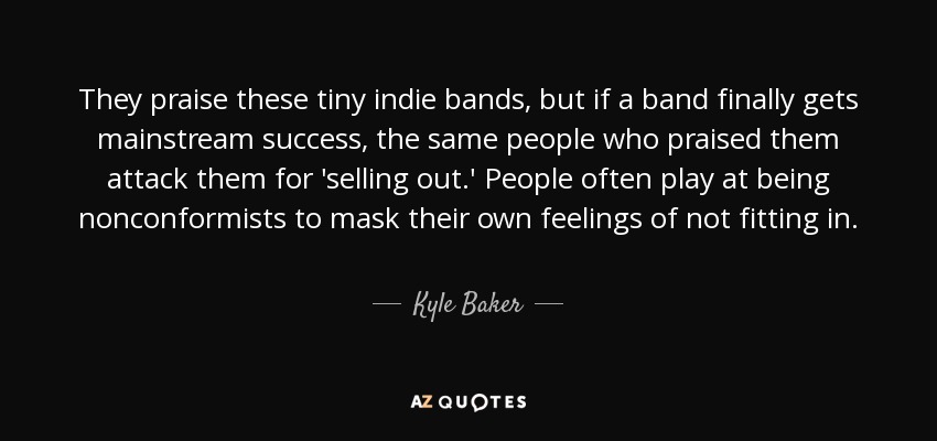 They praise these tiny indie bands, but if a band finally gets mainstream success, the same people who praised them attack them for 'selling out.' People often play at being nonconformists to mask their own feelings of not fitting in. - Kyle Baker