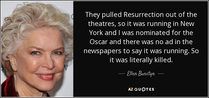 They pulled Resurrection out of the theatres, so it was running in New York and I was nominated for the Oscar and there was no ad in the newspapers to say it was running. So it was literally killed. - Ellen Burstyn