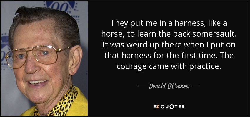 They put me in a harness, like a horse, to learn the back somersault. It was weird up there when I put on that harness for the first time. The courage came with practice. - Donald O'Connor
