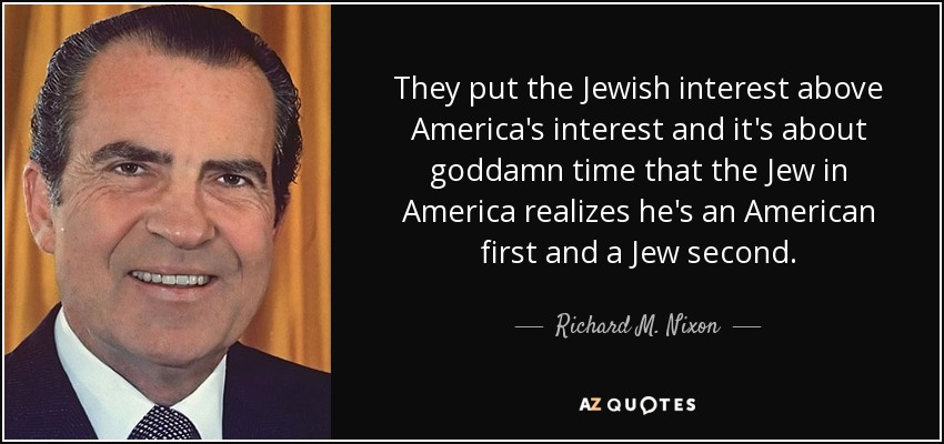 They put the Jewish interest above America's interest and it's about goddamn time that the Jew in America realizes he's an American first and a Jew second. - Richard M. Nixon