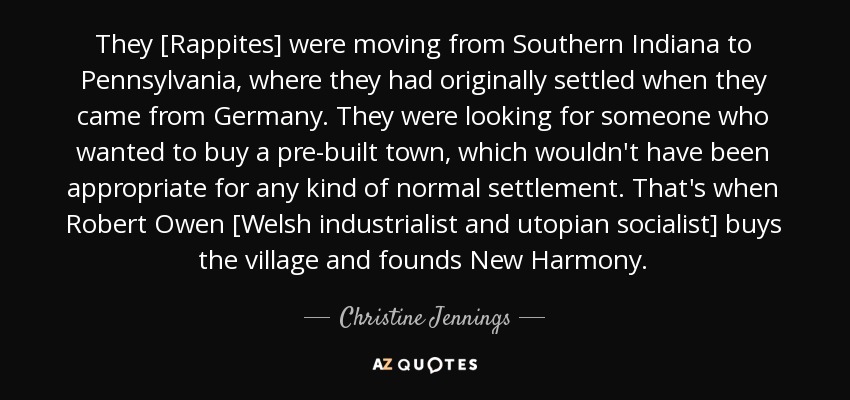 They [Rappites] were moving from Southern Indiana to Pennsylvania, where they had originally settled when they came from Germany. They were looking for someone who wanted to buy a pre-built town, which wouldn't have been appropriate for any kind of normal settlement. That's when Robert Owen [Welsh industrialist and utopian socialist] buys the village and founds New Harmony. - Christine Jennings