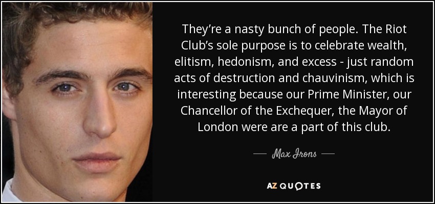 They’re a nasty bunch of people. The Riot Club’s sole purpose is to celebrate wealth, elitism, hedonism, and excess - just random acts of destruction and chauvinism, which is interesting because our Prime Minister, our Chancellor of the Exchequer, the Mayor of London were are a part of this club. - Max Irons