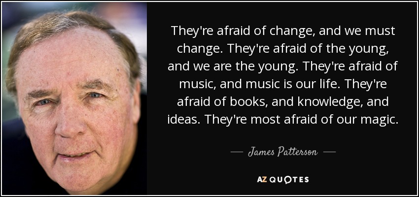 They're afraid of change, and we must change. They're afraid of the young, and we are the young. They're afraid of music, and music is our life. They're afraid of books, and knowledge, and ideas. They're most afraid of our magic. - James Patterson