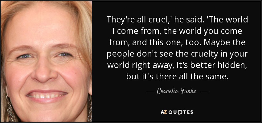 They're all cruel,' he said. 'The world I come from, the world you come from, and this one, too. Maybe the people don't see the cruelty in your world right away, it's better hidden, but it's there all the same. - Cornelia Funke