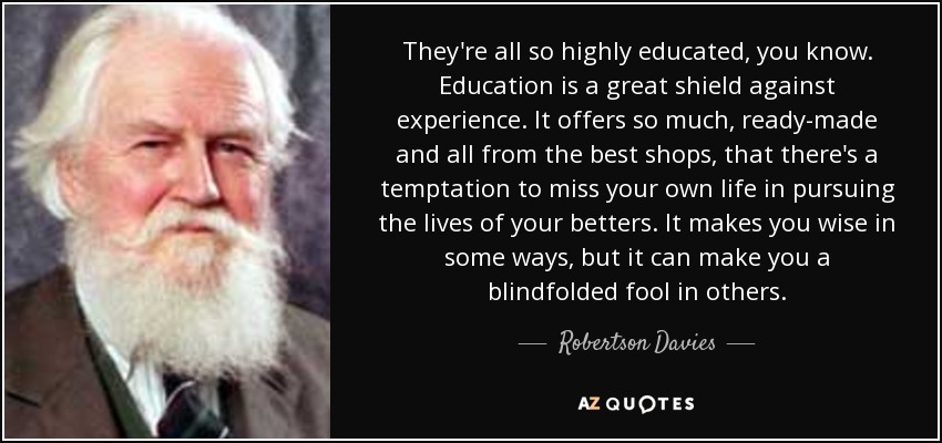They're all so highly educated, you know. Education is a great shield against experience. It offers so much, ready-made and all from the best shops, that there's a temptation to miss your own life in pursuing the lives of your betters. It makes you wise in some ways, but it can make you a blindfolded fool in others. - Robertson Davies