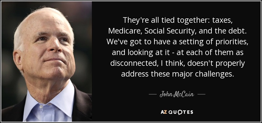 They're all tied together: taxes, Medicare, Social Security, and the debt. We've got to have a setting of priorities, and looking at it - at each of them as disconnected, I think, doesn't properly address these major challenges. - John McCain