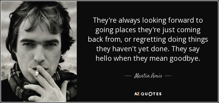 They're always looking forward to going places they're just coming back from, or regretting doing things they haven't yet done. They say hello when they mean goodbye. - Martin Amis