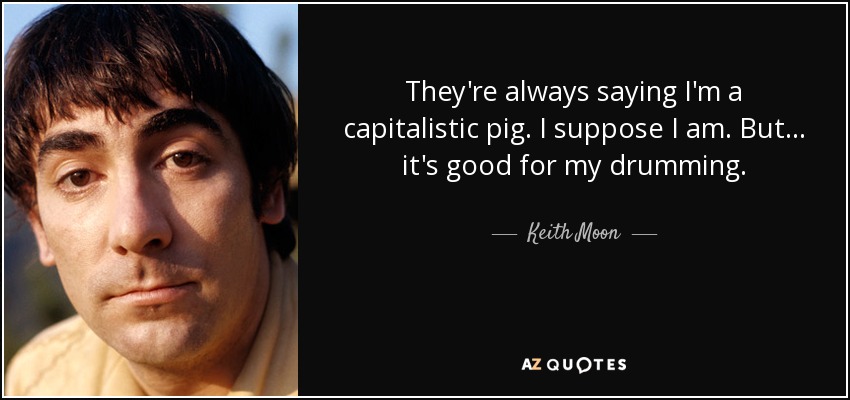They're always saying I'm a capitalistic pig. I suppose I am. But... it's good for my drumming. - Keith Moon
