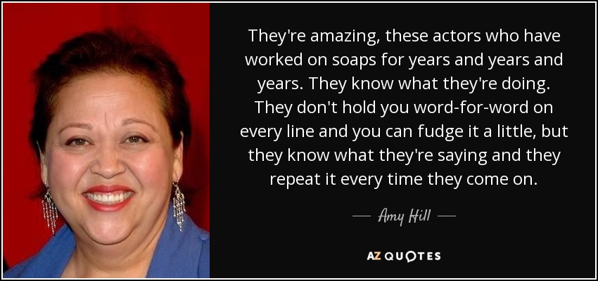 They're amazing, these actors who have worked on soaps for years and years and years. They know what they're doing. They don't hold you word-for-word on every line and you can fudge it a little, but they know what they're saying and they repeat it every time they come on. - Amy Hill