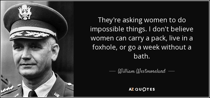 They're asking women to do impossible things. I don't believe women can carry a pack, live in a foxhole, or go a week without a bath. - William Westmoreland