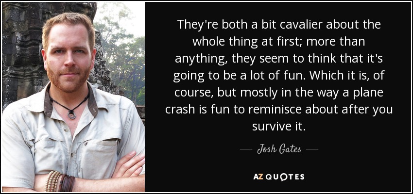 They're both a bit cavalier about the whole thing at first; more than anything, they seem to think that it's going to be a lot of fun. Which it is, of course, but mostly in the way a plane crash is fun to reminisce about after you survive it. - Josh Gates