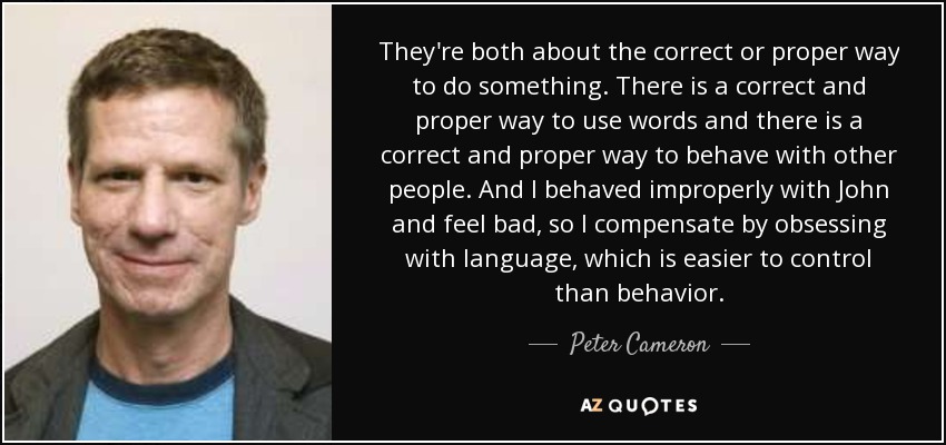 They're both about the correct or proper way to do something. There is a correct and proper way to use words and there is a correct and proper way to behave with other people. And I behaved improperly with John and feel bad, so I compensate by obsessing with language, which is easier to control than behavior. - Peter Cameron