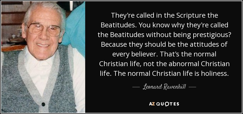 They're called in the Scripture the Beatitudes. You know why they're called the Beatitudes without being prestigious? Because they should be the attitudes of every believer. That's the normal Christian life, not the abnormal Christian life. The normal Christian life is holiness. - Leonard Ravenhill